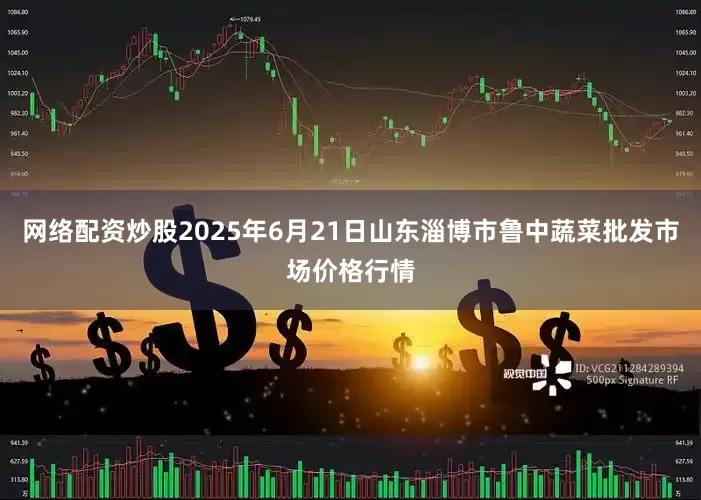 网络配资炒股2025年6月21日山东淄博市鲁中蔬菜批发市场价格行情