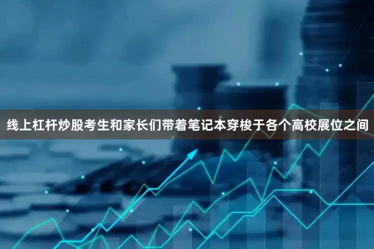 线上杠杆炒股考生和家长们带着笔记本穿梭于各个高校展位之间