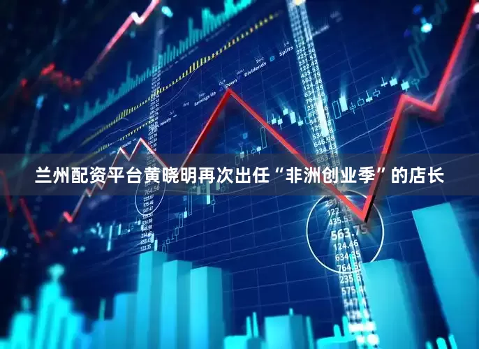 兰州配资平台黄晓明再次出任“非洲创业季”的店长