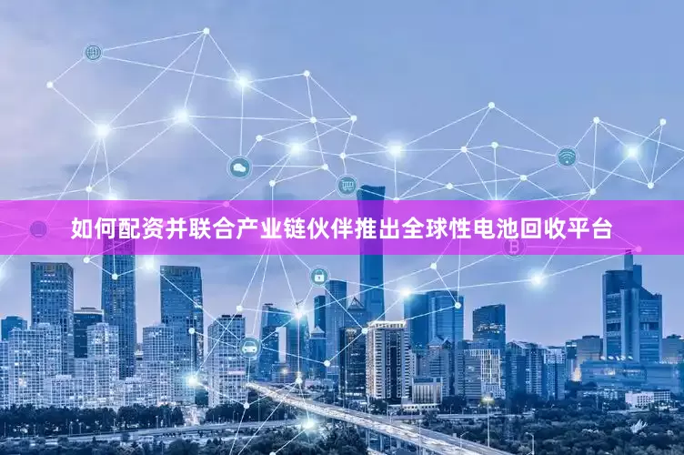 如何配资并联合产业链伙伴推出全球性电池回收平台
