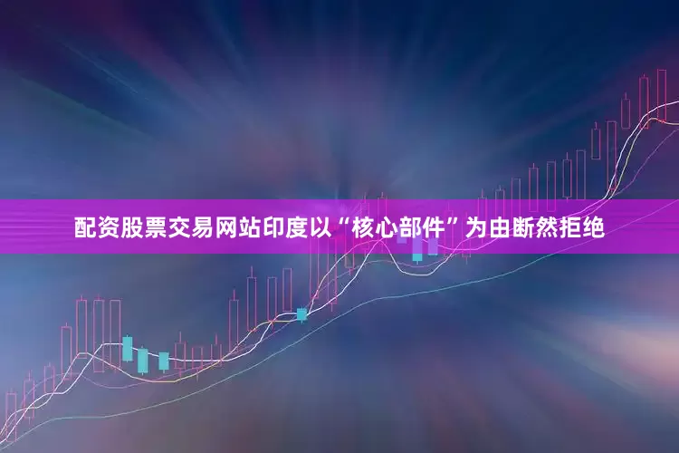配资股票交易网站印度以“核心部件”为由断然拒绝