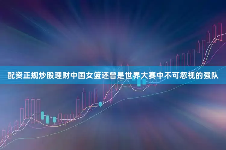 配资正规炒股理财中国女篮还曾是世界大赛中不可忽视的强队