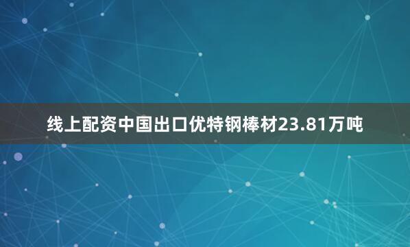 线上配资中国出口优特钢棒材23.81万吨