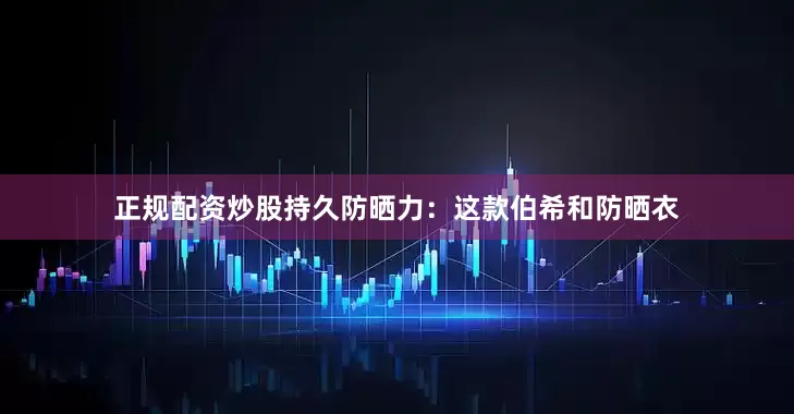 正规配资炒股持久防晒力：这款伯希和防晒衣