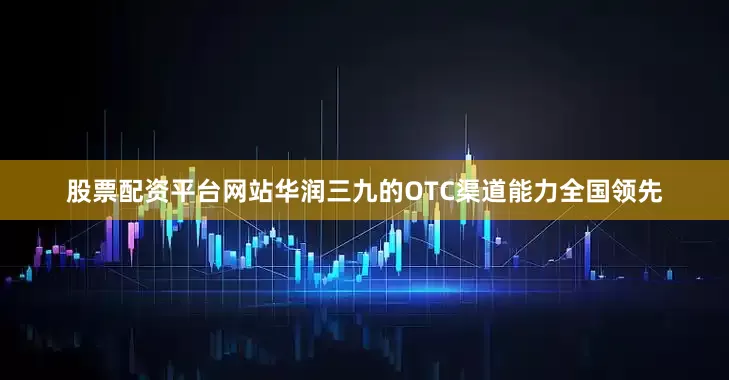 股票配资平台网站华润三九的OTC渠道能力全国领先